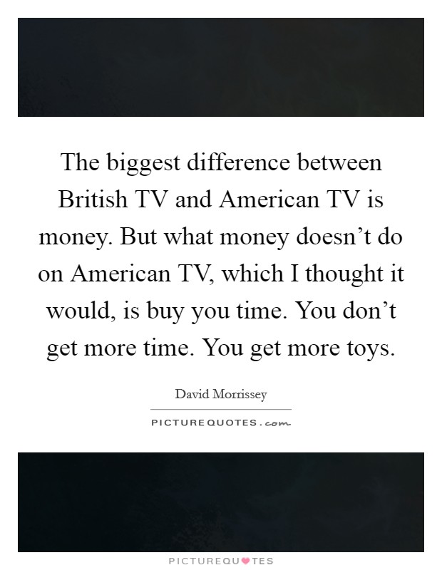 The biggest difference between British TV and American TV is money. But what money doesn't do on American TV, which I thought it would, is buy you time. You don't get more time. You get more toys. Picture Quote #1