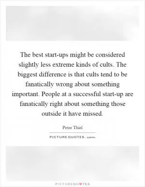 The best start-ups might be considered slightly less extreme kinds of cults. The biggest difference is that cults tend to be fanatically wrong about something important. People at a successful start-up are fanatically right about something those outside it have missed Picture Quote #1