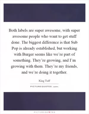 Both labels are super awesome, with super awesome people who want to get stuff done. The biggest difference is that Sub Pop is already established, but working with Burger seems like we’re part of something. They’re growing, and I’m growing with them. They’re my friends, and we’re doing it together Picture Quote #1