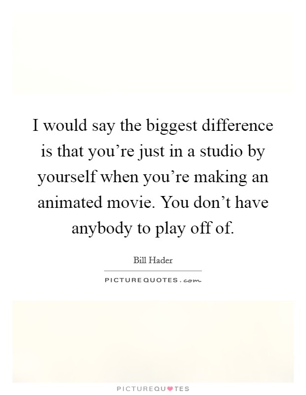 I would say the biggest difference is that you're just in a studio by yourself when you're making an animated movie. You don't have anybody to play off of. Picture Quote #1