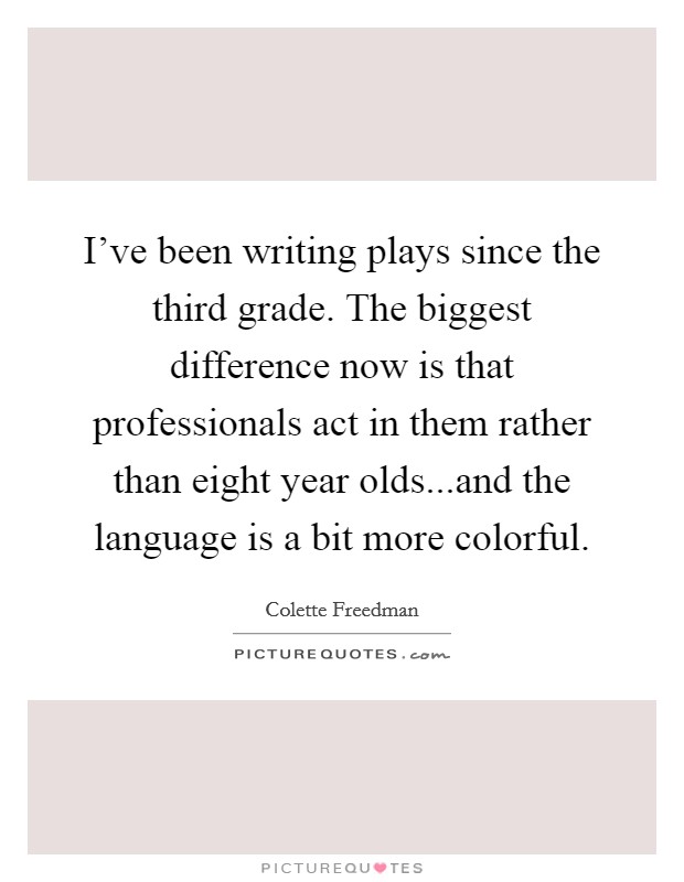 I've been writing plays since the third grade. The biggest difference now is that professionals act in them rather than eight year olds...and the language is a bit more colorful. Picture Quote #1