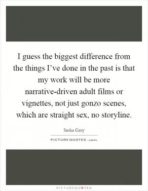I guess the biggest difference from the things I’ve done in the past is that my work will be more narrative-driven adult films or vignettes, not just gonzo scenes, which are straight sex, no storyline Picture Quote #1