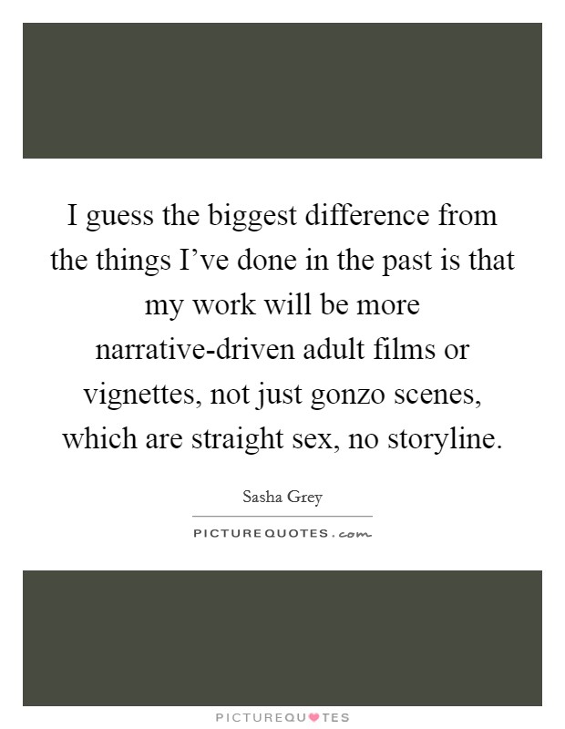 I guess the biggest difference from the things I've done in the past is that my work will be more narrative-driven adult films or vignettes, not just gonzo scenes, which are straight sex, no storyline. Picture Quote #1