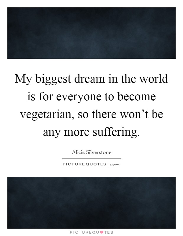 My biggest dream in the world is for everyone to become vegetarian, so there won't be any more suffering. Picture Quote #1