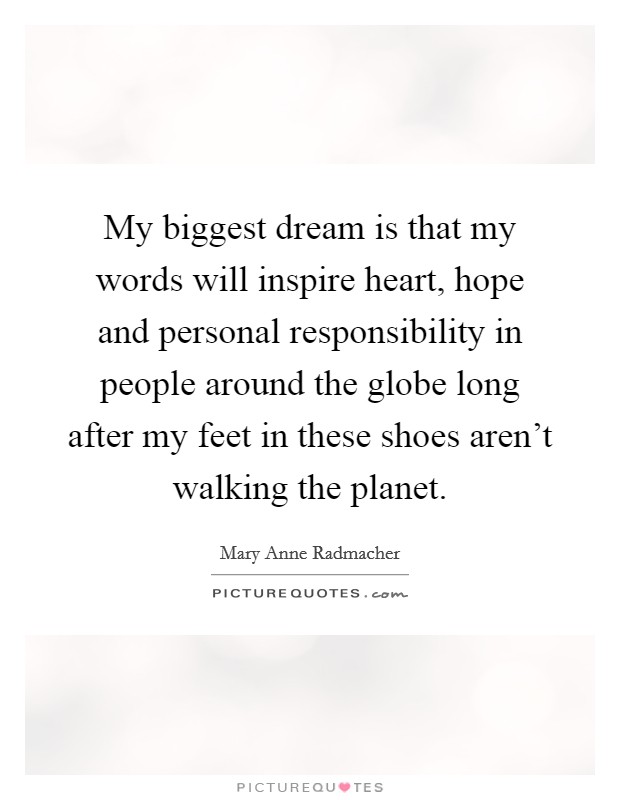 My biggest dream is that my words will inspire heart, hope and personal responsibility in people around the globe long after my feet in these shoes aren't walking the planet. Picture Quote #1