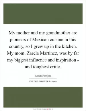 My mother and my grandmother are pioneers of Mexican cuisine in this country, so I grew up in the kitchen. My mom, Zarela Martinez, was by far my biggest influence and inspiration - and toughest critic Picture Quote #1