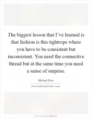 The biggest lesson that I’ve learned is that fashion is this tightrope where you have to be consistent but inconsistent. You need the connective thread but at the same time you need a sense of surprise Picture Quote #1