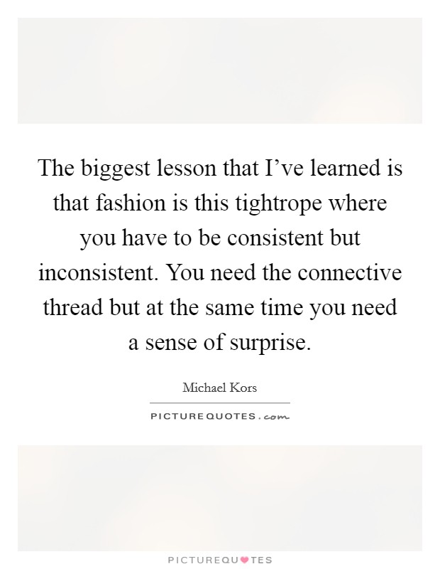 The biggest lesson that I've learned is that fashion is this tightrope where you have to be consistent but inconsistent. You need the connective thread but at the same time you need a sense of surprise. Picture Quote #1