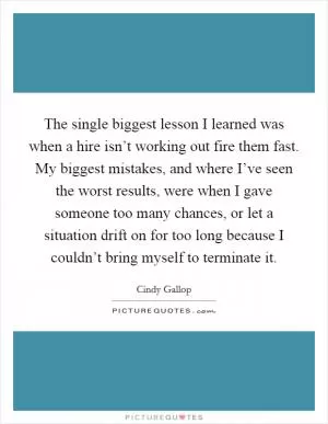 The single biggest lesson I learned was when a hire isn’t working out fire them fast. My biggest mistakes, and where I’ve seen the worst results, were when I gave someone too many chances, or let a situation drift on for too long because I couldn’t bring myself to terminate it Picture Quote #1