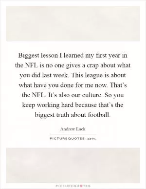 Biggest lesson I learned my first year in the NFL is no one gives a crap about what you did last week. This league is about what have you done for me now. That’s the NFL. It’s also our culture. So you keep working hard because that’s the biggest truth about football Picture Quote #1