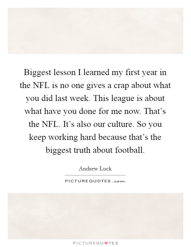 Biggest lesson I learned my first year in the NFL is no one gives a crap about what you did last week. This league is about what have you done for me now. That's the NFL. It's also our culture. So you keep working hard because that's the biggest truth about football. Picture Quote #1