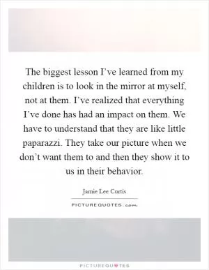 The biggest lesson I’ve learned from my children is to look in the mirror at myself, not at them. I’ve realized that everything I’ve done has had an impact on them. We have to understand that they are like little paparazzi. They take our picture when we don’t want them to and then they show it to us in their behavior Picture Quote #1