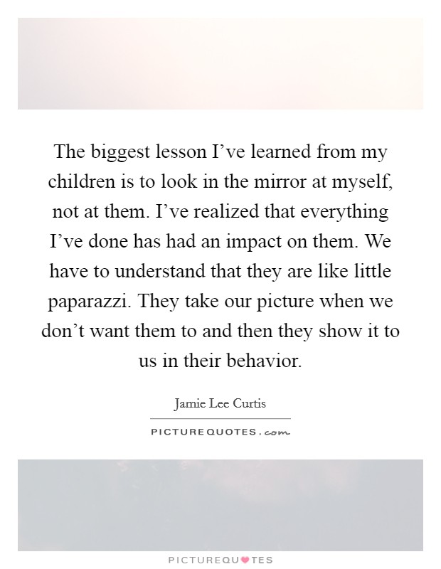 The biggest lesson I've learned from my children is to look in the mirror at myself, not at them. I've realized that everything I've done has had an impact on them. We have to understand that they are like little paparazzi. They take our picture when we don't want them to and then they show it to us in their behavior. Picture Quote #1