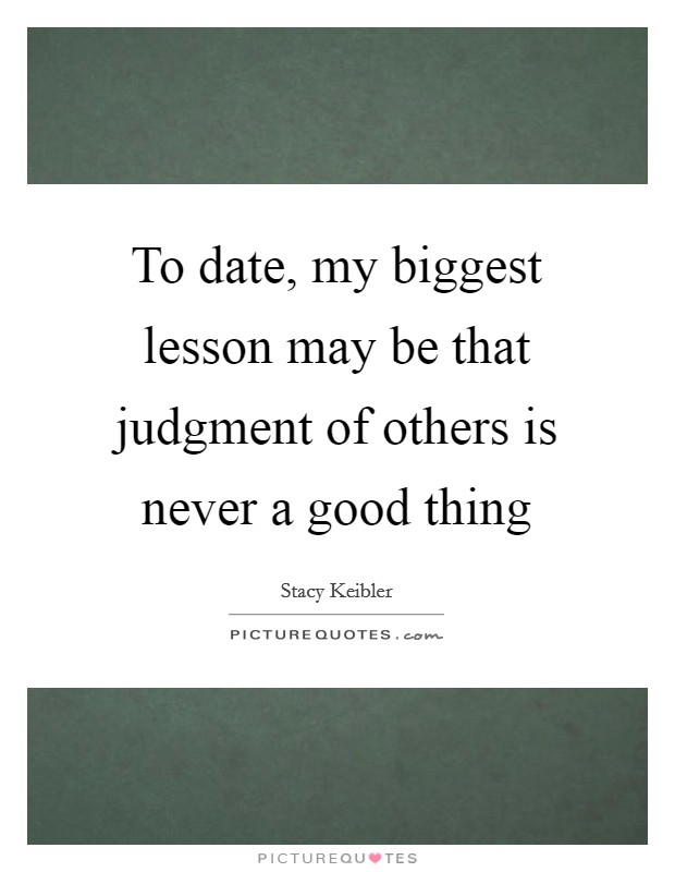 To date, my biggest lesson may be that judgment of others is never a good thing Picture Quote #1