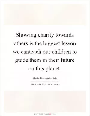 Showing charity towards others is the biggest lesson we canteach our children to guide them in their future on this planet Picture Quote #1