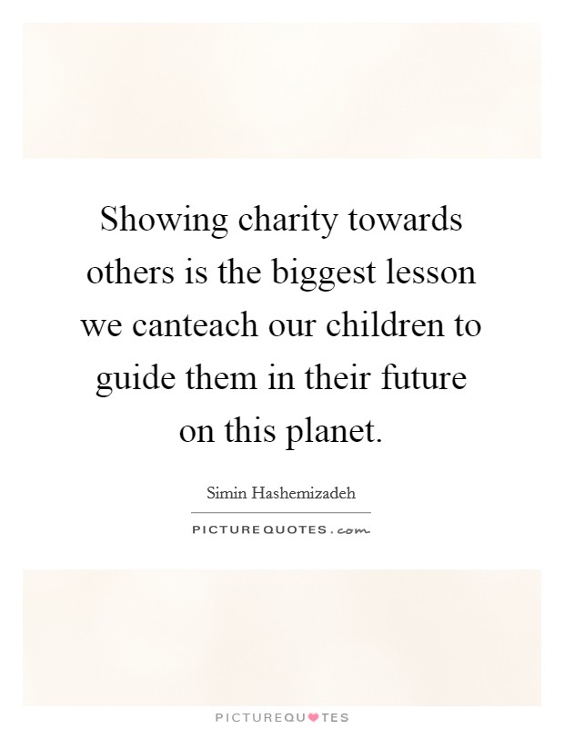 Showing charity towards others is the biggest lesson we canteach our children to guide them in their future on this planet. Picture Quote #1