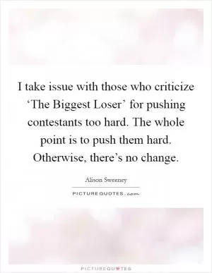 I take issue with those who criticize ‘The Biggest Loser’ for pushing contestants too hard. The whole point is to push them hard. Otherwise, there’s no change Picture Quote #1