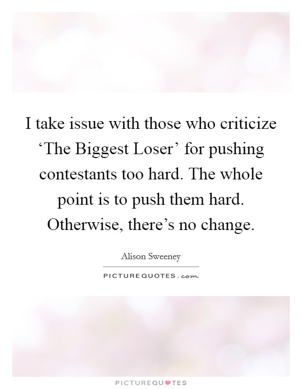 I take issue with those who criticize ‘The Biggest Loser' for pushing contestants too hard. The whole point is to push them hard. Otherwise, there's no change. Picture Quote #1