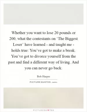 Whether you want to lose 20 pounds or 200, what the contestants on ‘The Biggest Loser’ have learned - and taught me - holds true: You’ve got to make a break. You’ve got to divorce yourself from the past and find a different way of living. And you can never go back Picture Quote #1