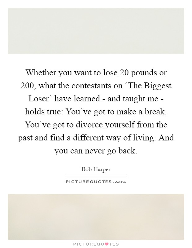 Whether you want to lose 20 pounds or 200, what the contestants on ‘The Biggest Loser' have learned - and taught me - holds true: You've got to make a break. You've got to divorce yourself from the past and find a different way of living. And you can never go back. Picture Quote #1