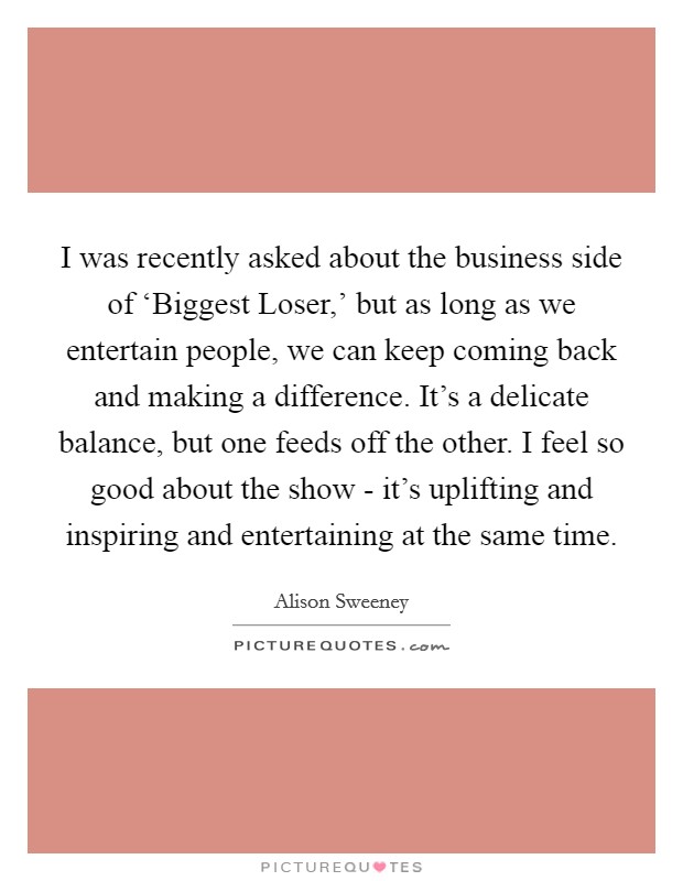 I was recently asked about the business side of ‘Biggest Loser,' but as long as we entertain people, we can keep coming back and making a difference. It's a delicate balance, but one feeds off the other. I feel so good about the show - it's uplifting and inspiring and entertaining at the same time. Picture Quote #1