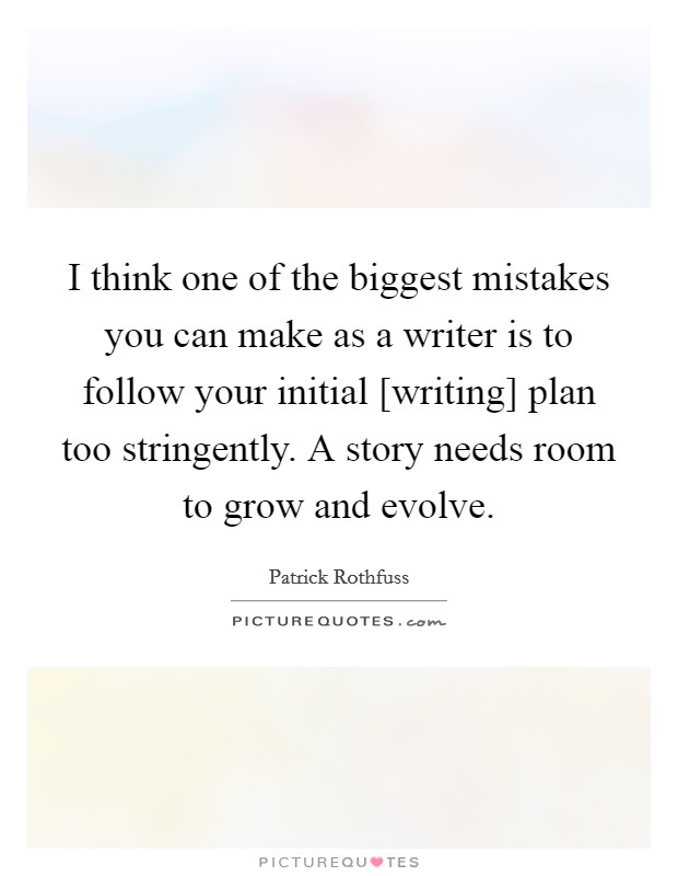 I think one of the biggest mistakes you can make as a writer is to follow your initial [writing] plan too stringently. A story needs room to grow and evolve. Picture Quote #1