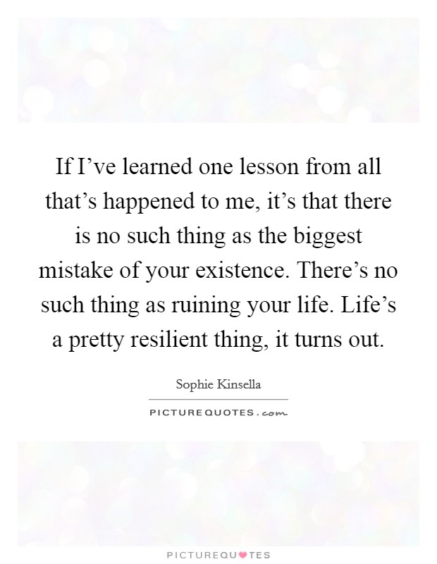 If I've learned one lesson from all that's happened to me, it's that there is no such thing as the biggest mistake of your existence. There's no such thing as ruining your life. Life's a pretty resilient thing, it turns out. Picture Quote #1