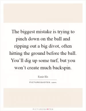 The biggest mistake is trying to pinch down on the ball and ripping out a big divot, often hitting the ground before the ball. You’ll dig up some turf, but you won’t create much backspin Picture Quote #1