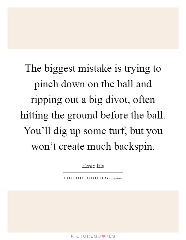 The biggest mistake is trying to pinch down on the ball and ripping out a big divot, often hitting the ground before the ball. You'll dig up some turf, but you won't create much backspin. Picture Quote #1