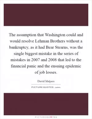 The assumption that Washington could and would resolve Lehman Brothers without a bankruptcy, as it had Bear Stearns, was the single biggest mistake in the series of mistakes in 2007 and 2008 that led to the financial panic and the ensuing epidemic of job losses Picture Quote #1
