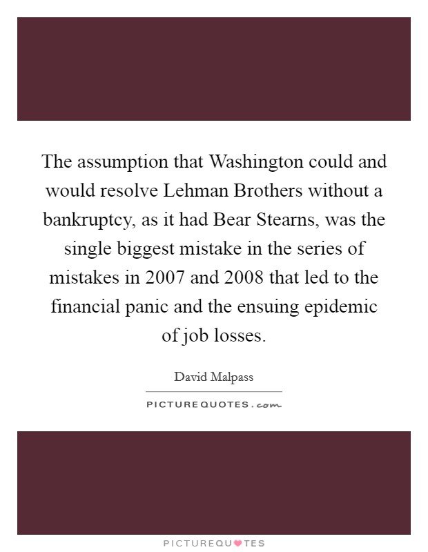 The assumption that Washington could and would resolve Lehman Brothers without a bankruptcy, as it had Bear Stearns, was the single biggest mistake in the series of mistakes in 2007 and 2008 that led to the financial panic and the ensuing epidemic of job losses. Picture Quote #1