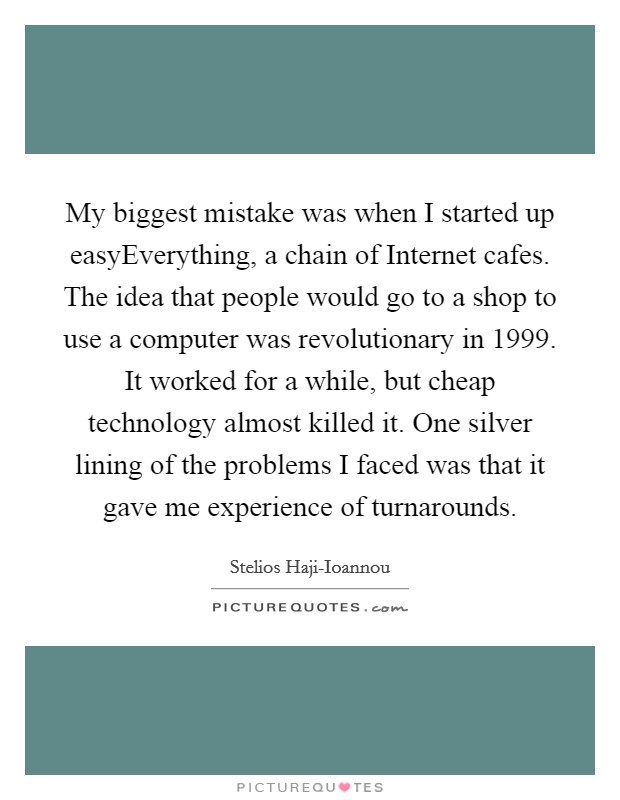 My biggest mistake was when I started up easyEverything, a chain of Internet cafes. The idea that people would go to a shop to use a computer was revolutionary in 1999. It worked for a while, but cheap technology almost killed it. One silver lining of the problems I faced was that it gave me experience of turnarounds. Picture Quote #1