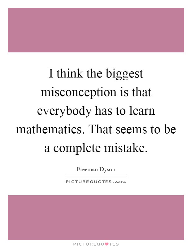 I think the biggest misconception is that everybody has to learn mathematics. That seems to be a complete mistake. Picture Quote #1