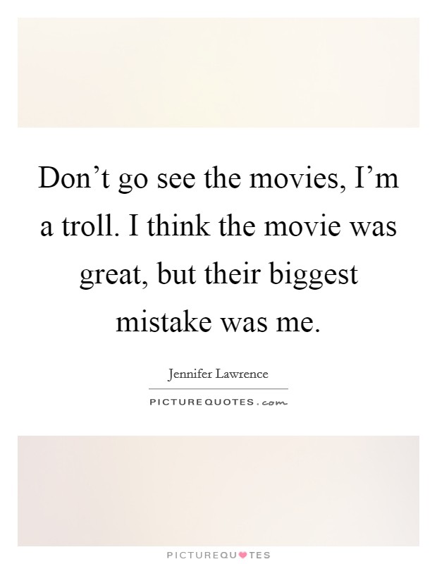 Don't go see the movies, I'm a troll. I think the movie was great, but their biggest mistake was me. Picture Quote #1