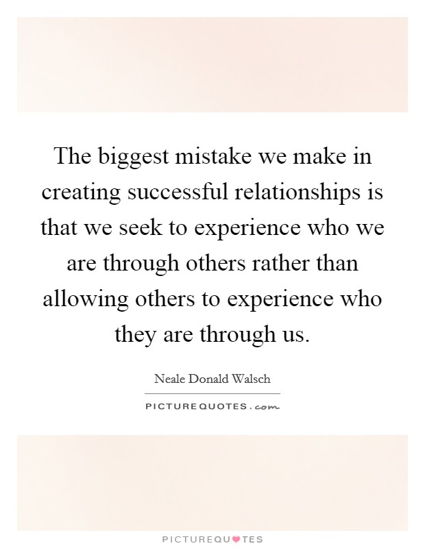 The biggest mistake we make in creating successful relationships is that we seek to experience who we are through others rather than allowing others to experience who they are through us. Picture Quote #1