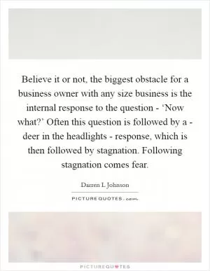 Believe it or not, the biggest obstacle for a business owner with any size business is the internal response to the question - ‘Now what?’ Often this question is followed by a - deer in the headlights - response, which is then followed by stagnation. Following stagnation comes fear Picture Quote #1