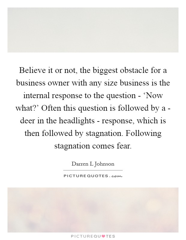 Believe it or not, the biggest obstacle for a business owner with any size business is the internal response to the question - ‘Now what?' Often this question is followed by a - deer in the headlights - response, which is then followed by stagnation. Following stagnation comes fear. Picture Quote #1