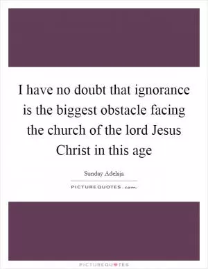 I have no doubt that ignorance is the biggest obstacle facing the church of the lord Jesus Christ in this age Picture Quote #1
