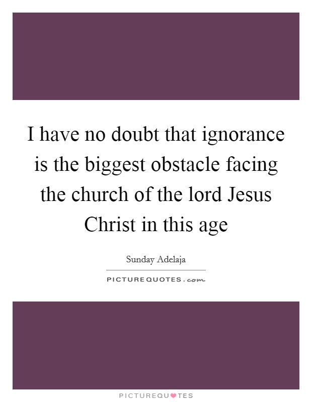 I have no doubt that ignorance is the biggest obstacle facing the church of the lord Jesus Christ in this age Picture Quote #1