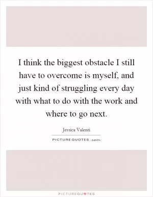 I think the biggest obstacle I still have to overcome is myself, and just kind of struggling every day with what to do with the work and where to go next Picture Quote #1