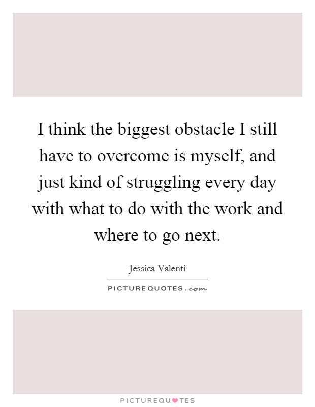 I think the biggest obstacle I still have to overcome is myself, and just kind of struggling every day with what to do with the work and where to go next. Picture Quote #1