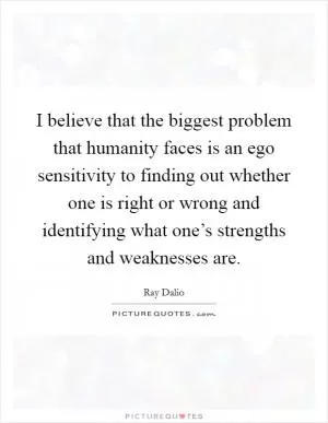 I believe that the biggest problem that humanity faces is an ego sensitivity to finding out whether one is right or wrong and identifying what one’s strengths and weaknesses are Picture Quote #1