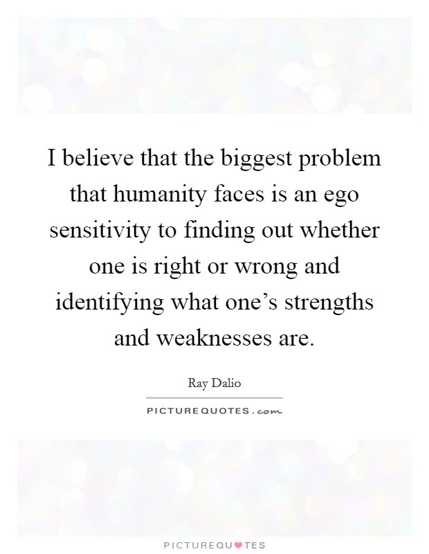 I believe that the biggest problem that humanity faces is an ego sensitivity to finding out whether one is right or wrong and identifying what one's strengths and weaknesses are. Picture Quote #1