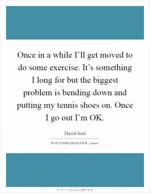 Once in a while I’ll get moved to do some exercise. It’s something I long for but the biggest problem is bending down and putting my tennis shoes on. Once I go out I’m OK Picture Quote #1