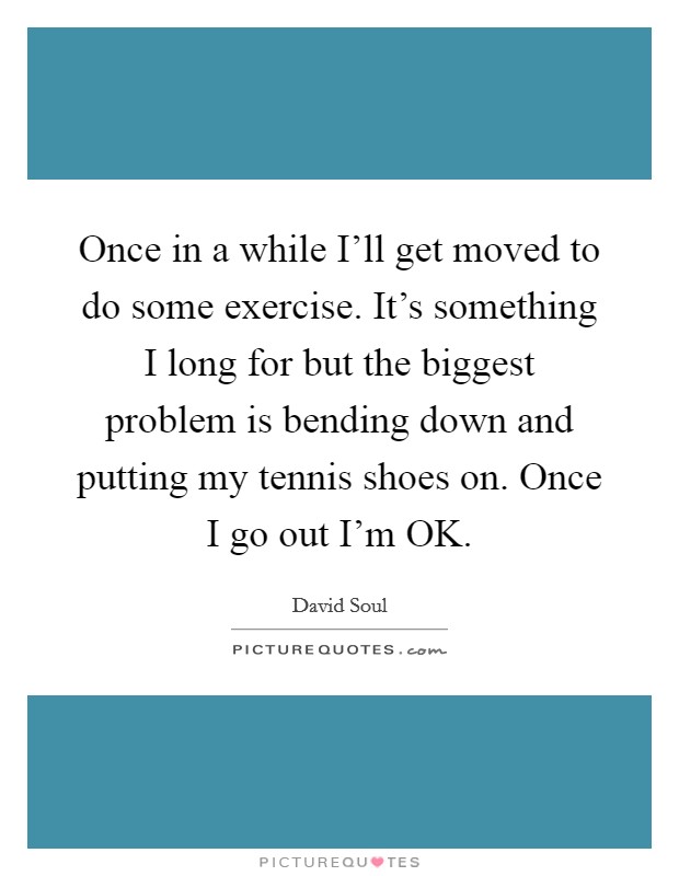 Once in a while I'll get moved to do some exercise. It's something I long for but the biggest problem is bending down and putting my tennis shoes on. Once I go out I'm OK. Picture Quote #1