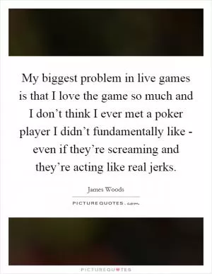 My biggest problem in live games is that I love the game so much and I don’t think I ever met a poker player I didn’t fundamentally like - even if they’re screaming and they’re acting like real jerks Picture Quote #1