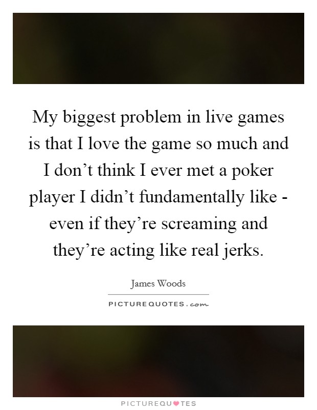 My biggest problem in live games is that I love the game so much and I don't think I ever met a poker player I didn't fundamentally like - even if they're screaming and they're acting like real jerks. Picture Quote #1