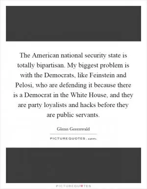 The American national security state is totally bipartisan. My biggest problem is with the Democrats, like Feinstein and Pelosi, who are defending it because there is a Democrat in the White House, and they are party loyalists and hacks before they are public servants Picture Quote #1