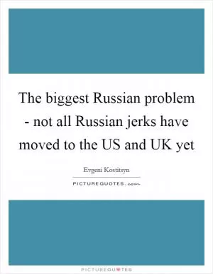 The biggest Russian problem - not all Russian jerks have moved to the US and UK yet Picture Quote #1