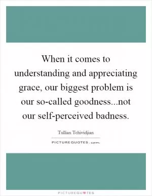 When it comes to understanding and appreciating grace, our biggest problem is our so-called goodness...not our self-perceived badness Picture Quote #1